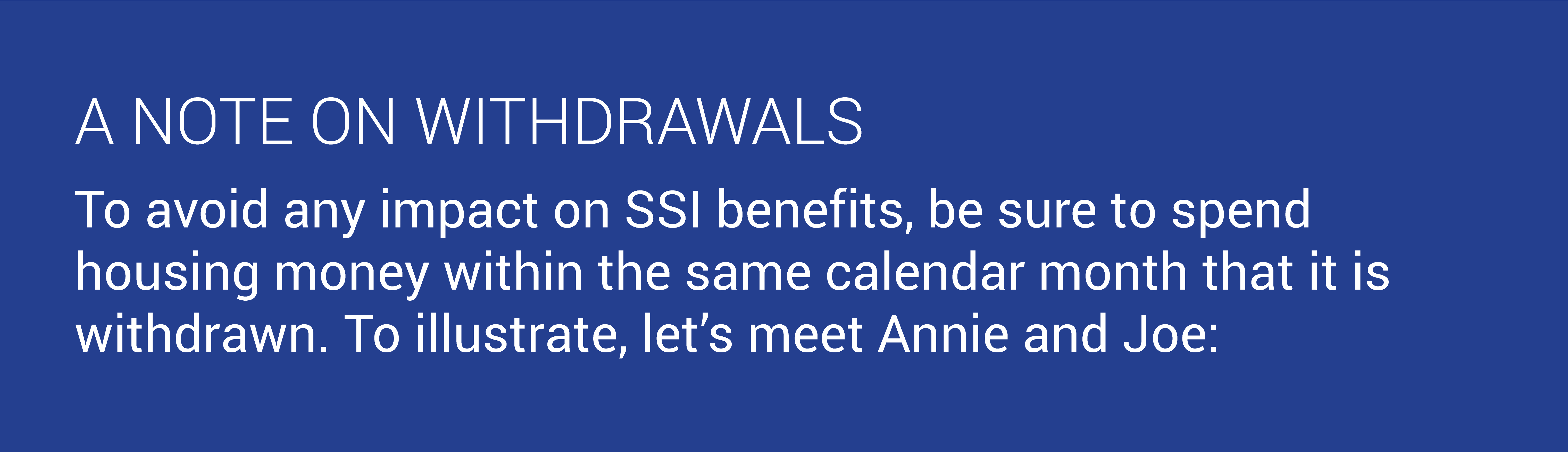 A NOTE ON WITHDRAWALS. To avoid any impact on SSI benefits, be sure to spend housing money within the same calendar month that it is withdrawn. To illustrate, let’s meet Annie and Joe: